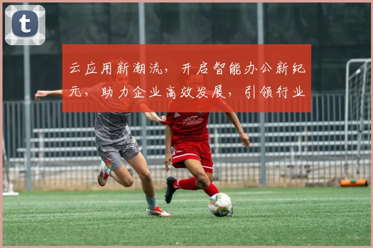 云应用新潮流，开启智能办公新纪元，助力企业高效发展，引领行业创新趋势。